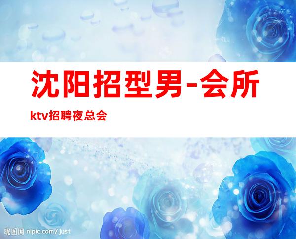 沈阳招型男-会所ktv招聘夜总会.诚信-选对人少走弯路