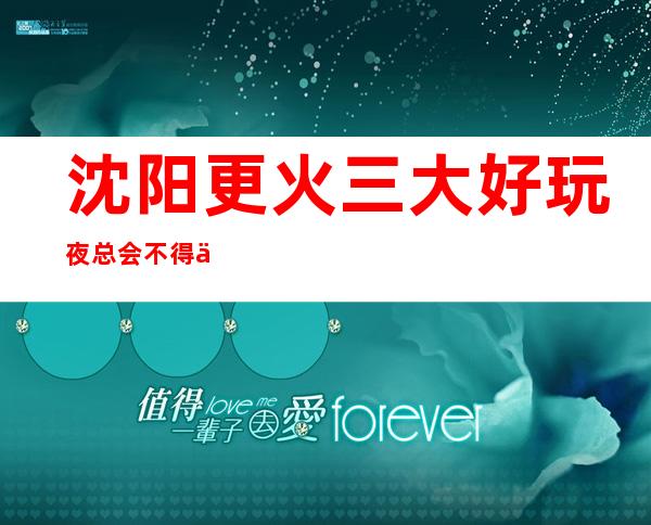 沈阳更火三大好玩夜总会不得不去，你觉得哪家好