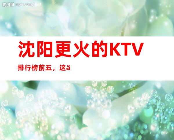 沈阳更火的KTV排行榜前五，这五家体验过的都常来