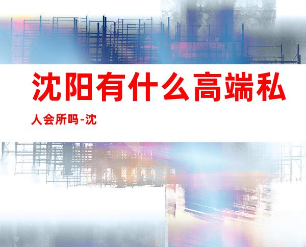 沈阳有什么高端私人会所吗-沈阳夜场都有哪些?