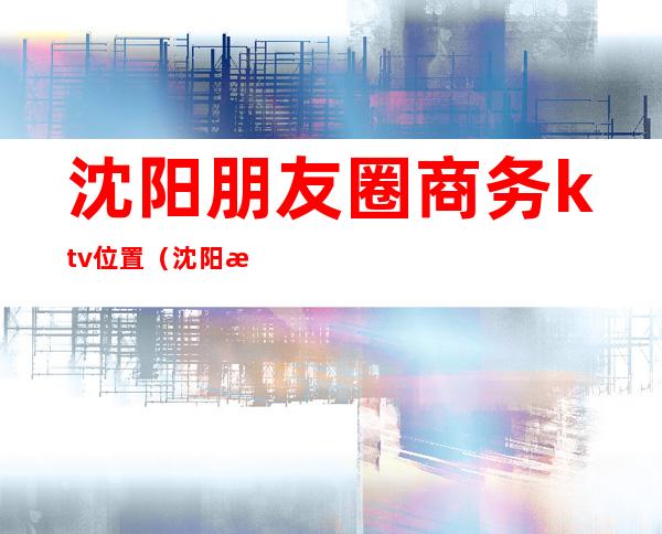 沈阳朋友圈商务ktv位置(沈阳朋友圈商务ktv位置在哪)