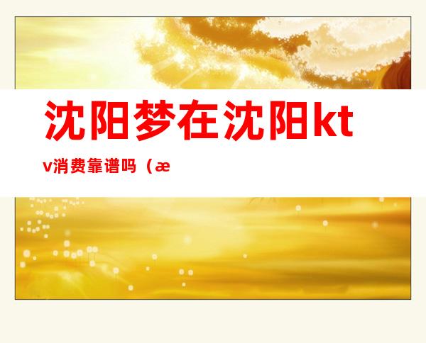 沈阳梦在沈阳ktv消费靠谱吗(梦在沈阳ktv小费多少)
