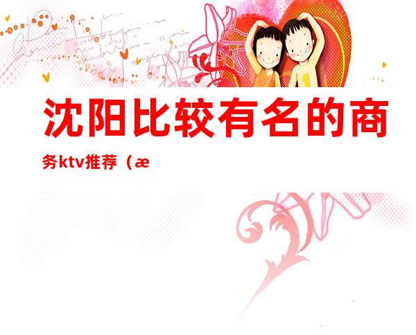 沈阳比较有名的商务ktv推荐（沈阳高端商务ktv排名）