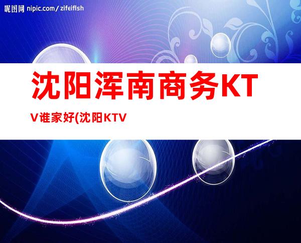 沈阳浑南商务KTV谁家好(沈阳KTV好玩的)