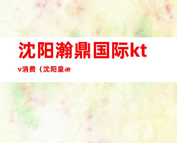 沈阳瀚鼎国际ktv消费(沈阳皇朝万鑫ktv消费)