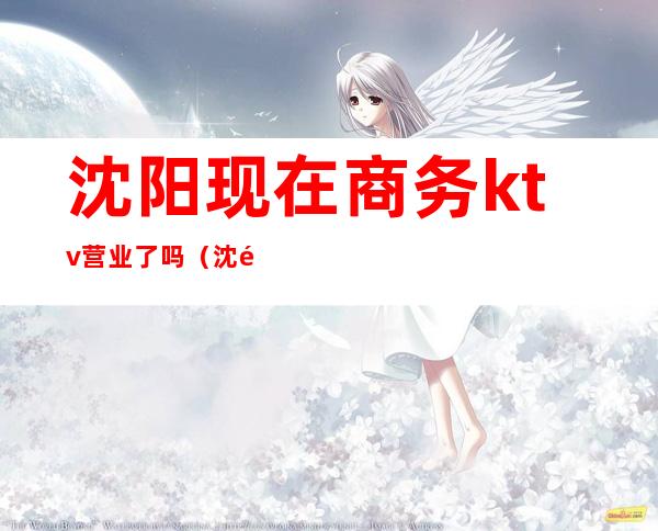 沈阳现在商务ktv营业了吗（沈阳现在商务ktv营业了吗多少钱）