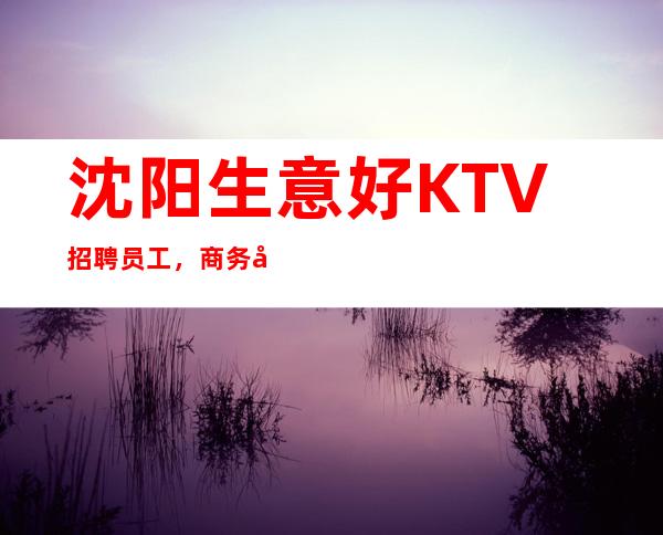 沈阳生意好KTV招聘员工,商务场收入高,火爆娱乐场所