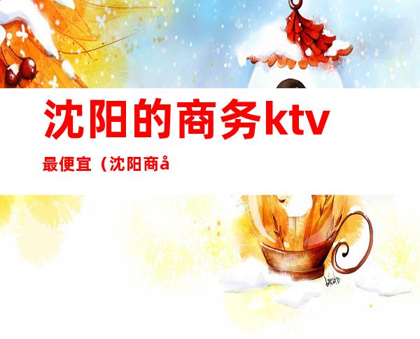 沈阳的商务ktv最便宜(沈阳商务ktv消费价格)