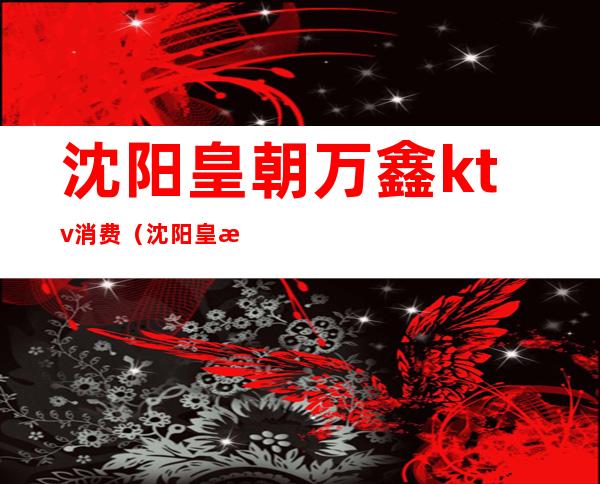 沈阳皇朝万鑫ktv消费(沈阳皇朝万鑫ktv消费怎么样)