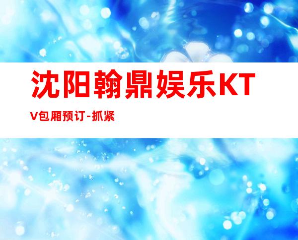 沈阳翰鼎娱乐KTV包厢预订-抓紧线上预定安排！