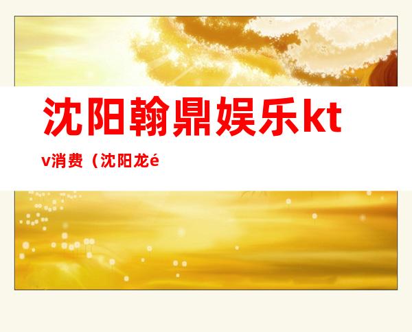 沈阳翰鼎娱乐ktv消费（沈阳龙鼎金尊ktv）
