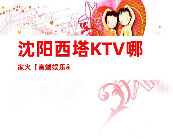 沈阳西塔KTV哪家火【高端娱乐会所】