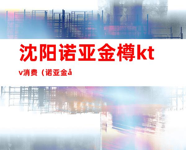 沈阳诺亚金樽ktv消费(诺亚金州ktv会所)