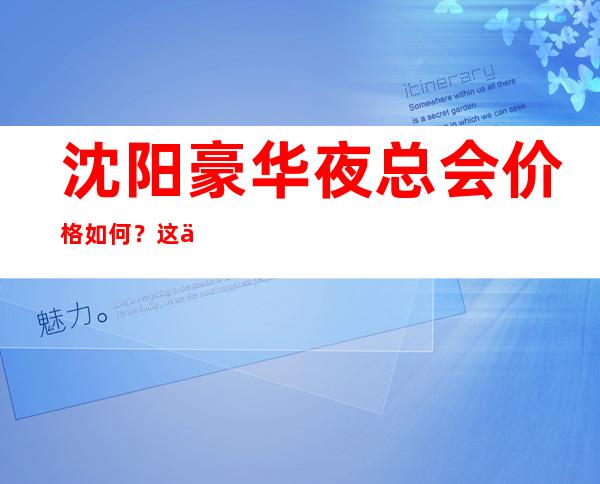 沈阳豪华夜总会价格如何?这份榜单前十口碑好