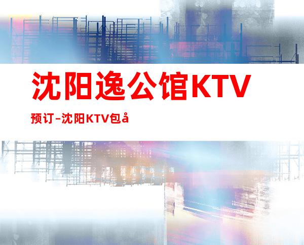 沈阳逸公馆KTV预订–沈阳KTV包厢预订