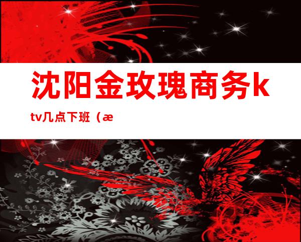 沈阳金玫瑰商务ktv几点下班(沈阳金沙KTV)