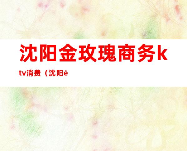 沈阳金玫瑰商务ktv消费(沈阳金玫瑰商务ktv电话)