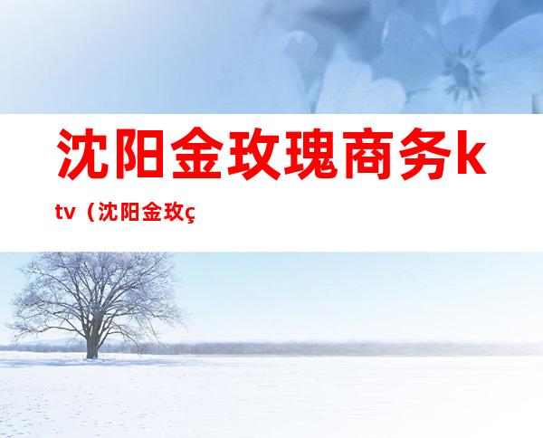 沈阳金玫瑰商务ktv(沈阳金玫瑰商务KTV怎么样)