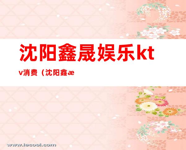 沈阳鑫晟娱乐ktv消费(沈阳鑫晟娱乐ktv消费怎么样)