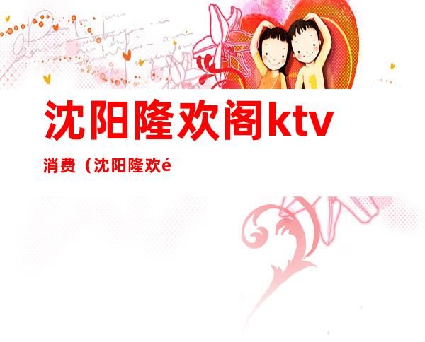 沈阳隆欢阁ktv消费(沈阳隆欢阁ktv什么价位)