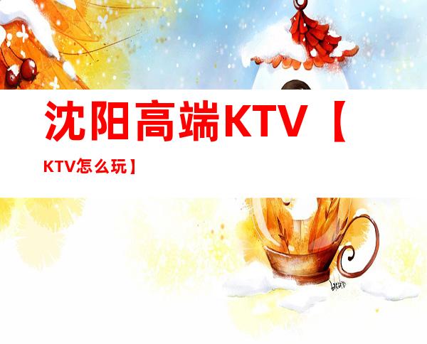 沈阳高端KTV【KTV怎么玩】