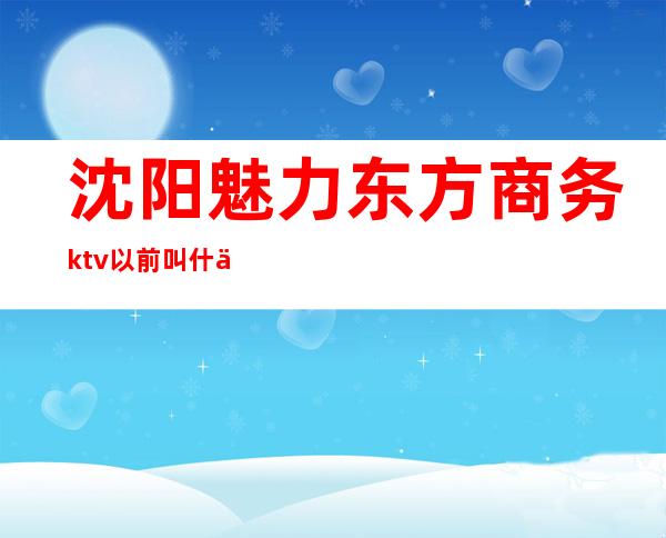 沈阳魅力东方商务ktv以前叫什么名(沈阳魅力东方ktv消费)