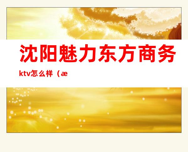 沈阳魅力东方商务ktv怎么样(沈阳魅力东方ktv消费)