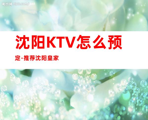 沈阳KTV怎么预定-推荐沈阳皇家永利KTV