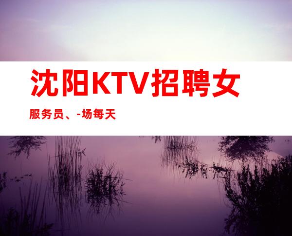 沈阳KTV招聘女服务员、-场每天都能上到班不会空