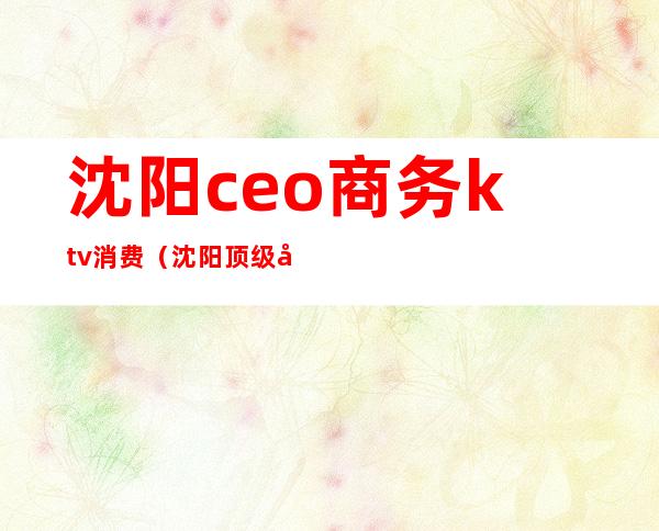 沈阳ceo商务ktv消费(沈阳顶级商务ktv)