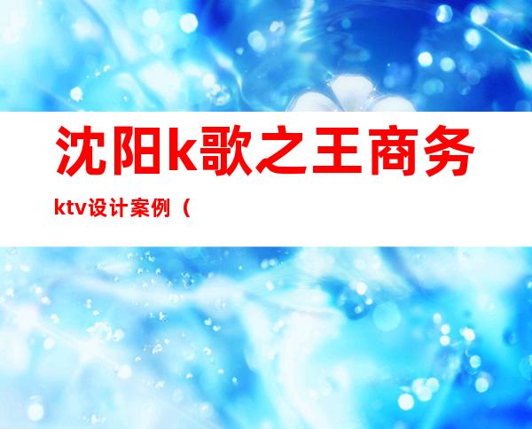 沈阳k歌之王商务ktv设计案例(沈阳商务ktv都有什么项目)