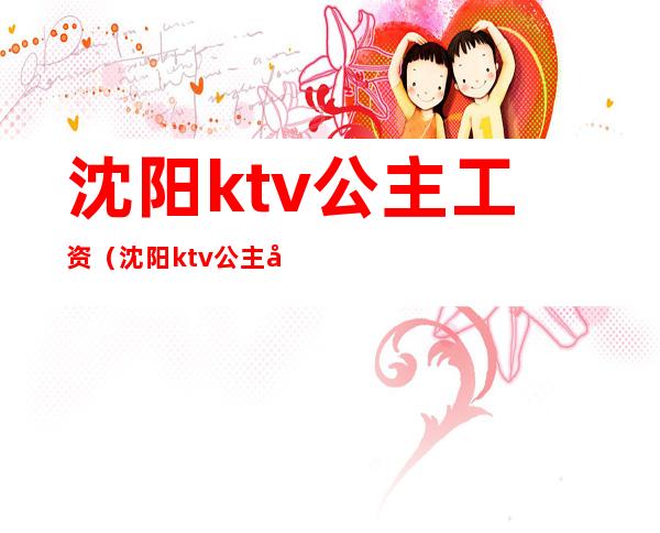 沈阳ktv公主工资(沈阳ktv公主小费多少)