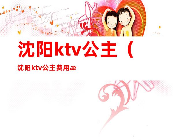 沈阳ktv公主(沈阳ktv公主费用怎么给)