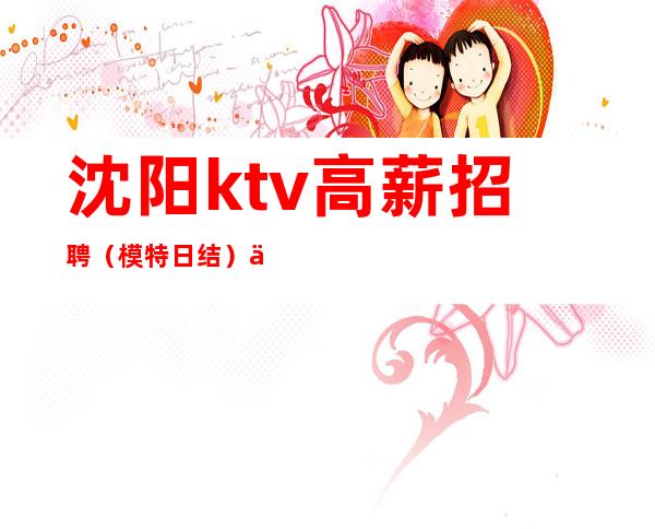 沈阳ktv高薪招聘（模特日结）互助互利找工作找我 点亮你的人生