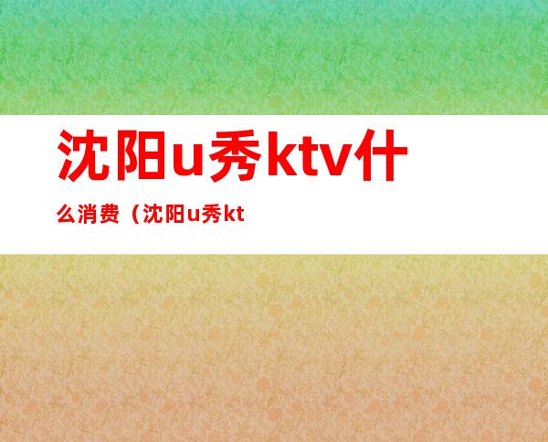 沈阳u秀ktv什么消费(沈阳u秀ktv怎么样)