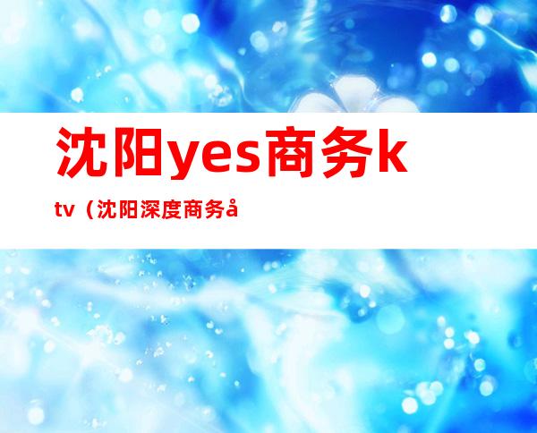 沈阳yes商务ktv(沈阳深度商务咨询)