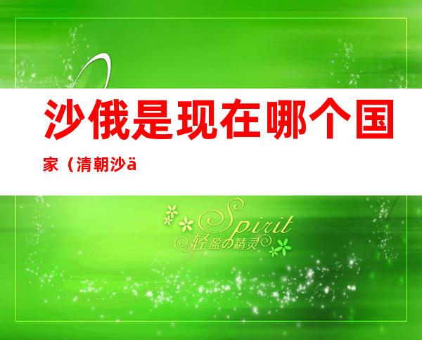 沙俄是现在哪个国家(清朝沙俄是现在哪个国家)