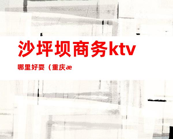 沙坪坝商务ktv哪里好耍(重庆沙坪坝商务ktv)