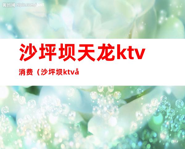 沙坪坝天龙ktv消费(沙坪坝ktv唱歌多少)