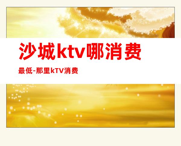 沙城ktv哪消费最低-那里kTV消费最低