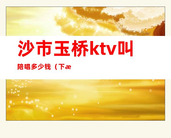 沙市玉桥ktv叫陪唱多少钱(下沙ktv陪唱)
