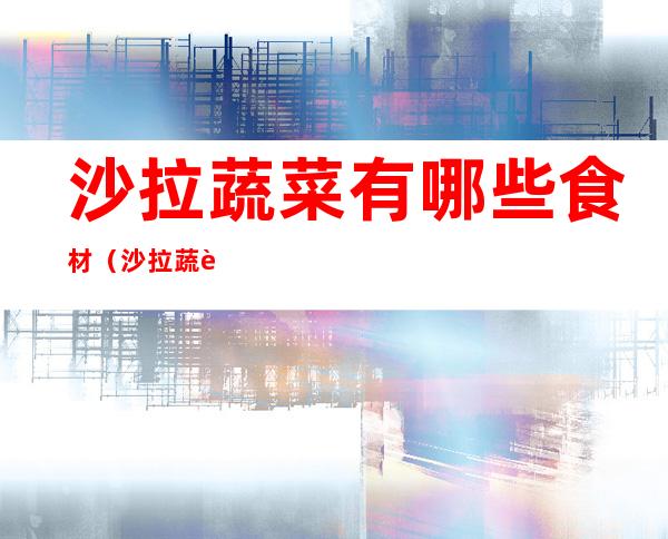 沙拉蔬菜有哪些食材(沙拉蔬菜有哪些食材有什么讲究吗?)