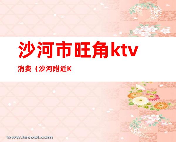 沙河市旺角ktv消费(沙河附近KTV)