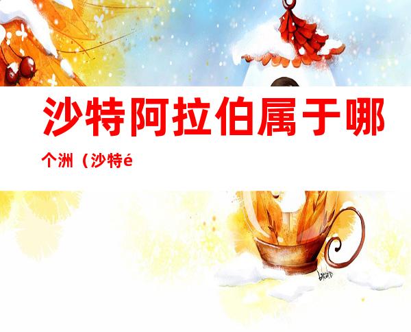 沙特阿拉伯属于哪个洲(沙特阿拉伯属于哪一个洲)
