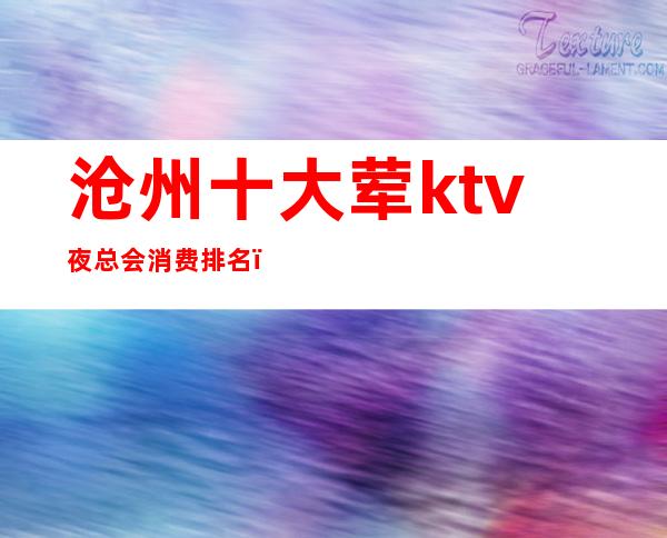 沧州十大荤ktv夜总会消费排名(沧州最大的KTV)