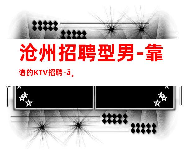 沧州招聘型男-靠谱的KTV招聘-一线商务素质场