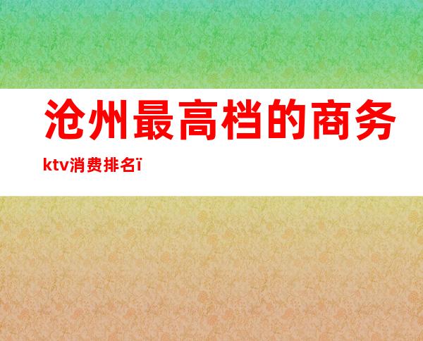 沧州最高档的商务ktv消费排名（沧州最高档的商务ktv消费排名榜）