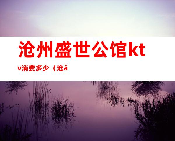 沧州盛世公馆ktv消费多少（沧州盛世皇朝KTV正规吗）