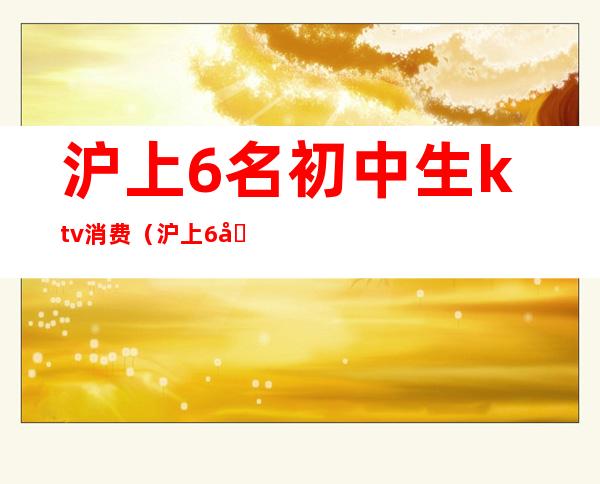 沪上6名初中生ktv消费(沪上6名初中生ktv消费怎么样)