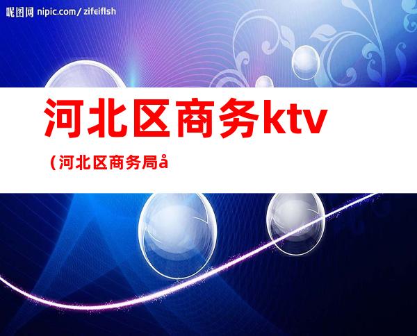 河北区商务ktv(河北区商务局孙育红)